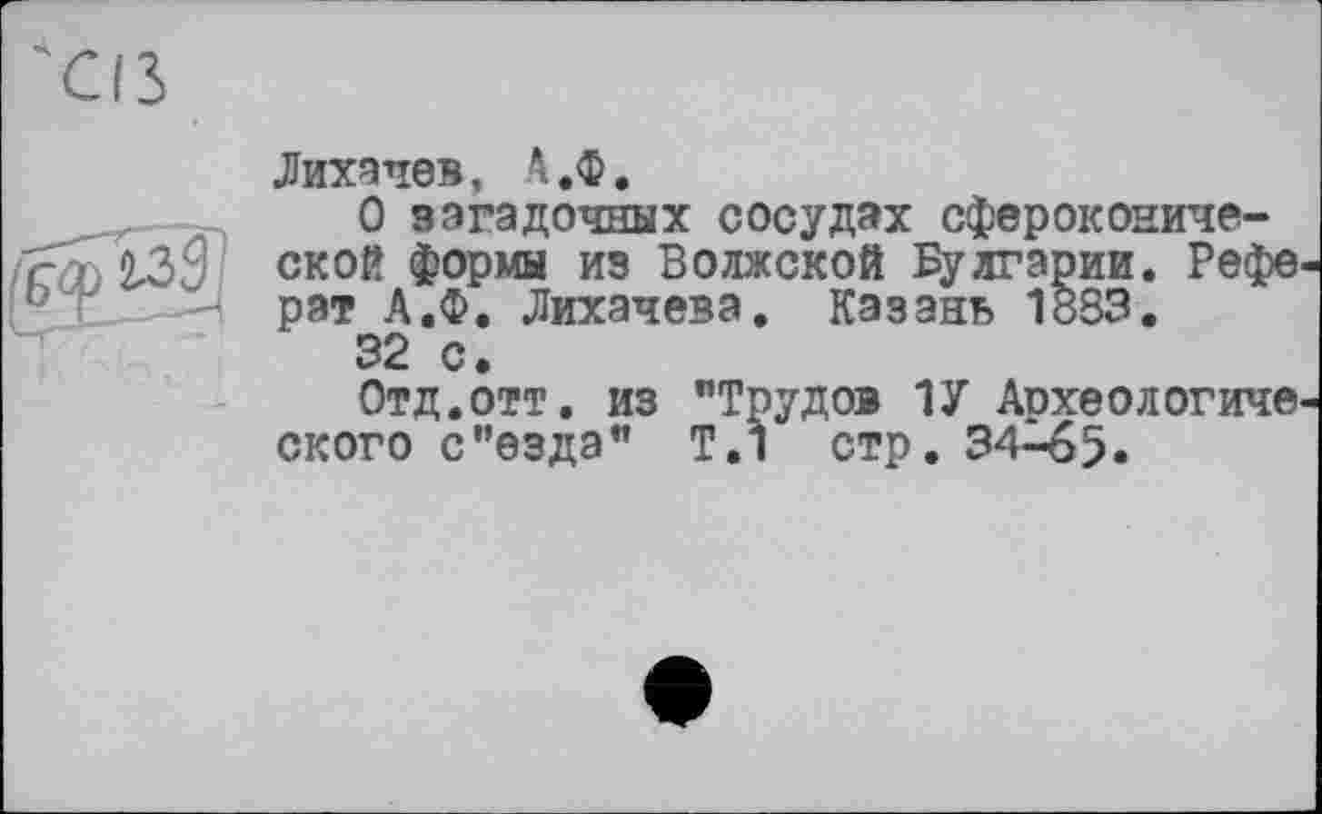 ﻿Лихачев, А.Ф.
О загадочных сосудах сфероконической формы из Волжской Булгарии. Рефе рат А.Ф. Лихачева, Казань 1883.
32 с.
Отд.отт. из "Трудов 1У Археологиче ского с’’езда" Т.1 стр. 34-65.